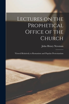 Lectures on the Prophetical Office of the Church: Viewed Relatively to Romanism and Popular Protestantism by Newman, John Henry 1801-1890