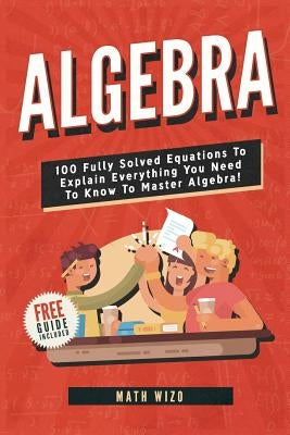 Algebra: 100 Fully Solved Equations To Explain Everything You Need To Know To Master Algebra! Paperback Independently Published