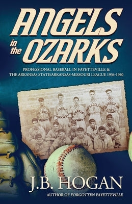 Angels in the Ozarks: Professional Baseball in Fayetteville and the Arkansas State / Arkansas-Missouri League 1934-1940 by Hogan, J. B.