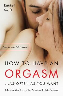 How to Have an Orgasm...as Often as You Want: Life-Changing Sexual Secrets for Women and Their Partners by Swift, Rachel