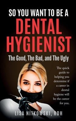 So You Want to Be a Dental Hygienist: The Good, The Bad, and The Ugly by Nitkowski, Lisa