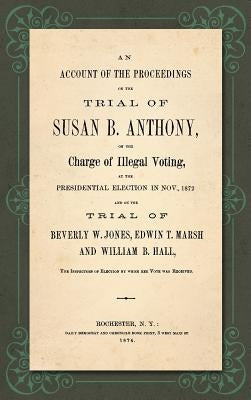 An Account of the Proceedings in the Trial of Susan B. Anthony, on the Charge of Illegal Voting, at the Presidential Election in Nov., 1872. and on th by Anthony, Susan B.