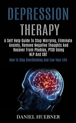 Depression Therapy: A Self Help Guide to Stop Worrying, Eliminate Anxiety, Remove Negative Thoughts and Recover From Phobias, Ptsd Using N by Huebner, Daniel