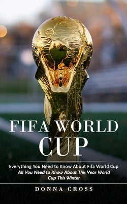 Fifa World Cup: Everything You Need to Know About Fifa World Cup (All You Need to Know About This Year World Cup This Winter) by Cross, Donna