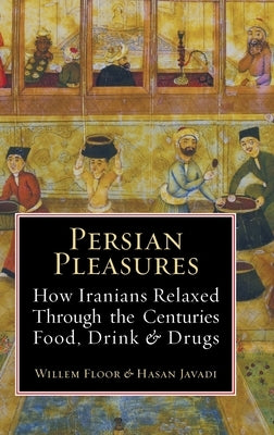 Persian Pleasures: How Iranians Relaxed Through the Centuries with Food, Drink and Drugs by Floor, Willem