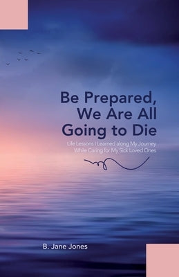 Be Prepared, We Are All Going to Die: Life Lessons I Learned along My Journey While Caring for My Sick Loved Ones by Jones, B. Jane