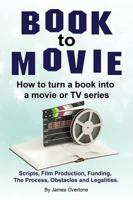Book to Movie. How to turn a book into a movie or TV series. Scripts, Film Production, Funding, The Process, Obstacles and Legalities. by Overtone, James