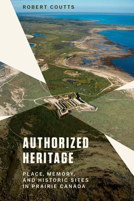 Authorized Heritage: Place, Memory, and Historic Sites in Prairie Canada by Coutts, Robert