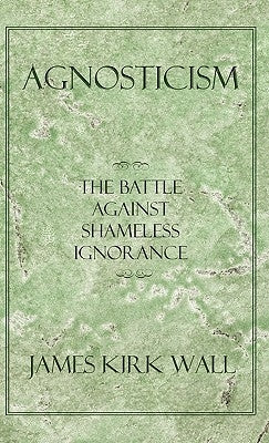 Agnosticism: The Battle Against Shameless Ignorance by Wall, James Kirk