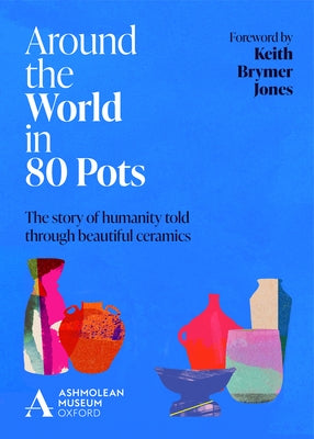 Around the World in 80 Pots: The Story of Humanity Told Through Beautiful Ceramics by Museum, Ashmolean