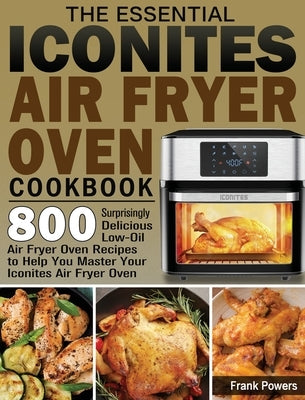 The Essential Iconites Air Fryer Oven Cookbook: 800 Surprisingly Delicious Low-Oil Air Fryer Oven Recipes to Help You Master Your Iconites Air Fryer O by Powers, Frank