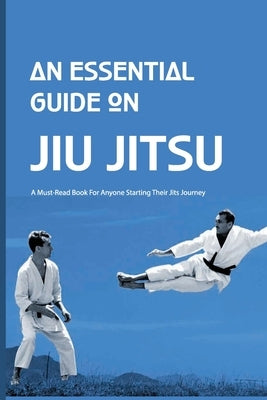 An Essential Guide On Jiu Jitsu- A Must-read Book For Anyone Starting Their Jits Journey: Jiu Jitsu For Beginners Paperback Independently Published