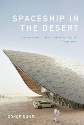 Spaceship in the Desert: Energy, Climate Change, and Urban Design in Abu Dhabi by Günel, Gökçe