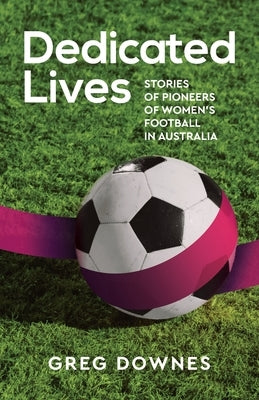 Dedicated Lives: Stories of Pioneers of Women's Football in Australia by Downes, Greg