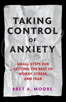 Taking Control of Anxiety: Small Steps for Getting the Best of Worry, Stress, and Fear by Moore, Bret A.