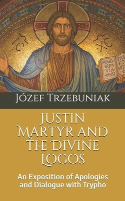 Justin Martyr and the Divine Logos: An Exposition of Apologies and Dialogue with Trypho Paperback Independently Published