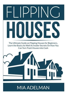 Flipping Houses: The Ultimate Guide on Flipping Houses for Beginners, Learn the Basics As Well As Insider Secrets On How You Can Turn T by Adelman, Mia