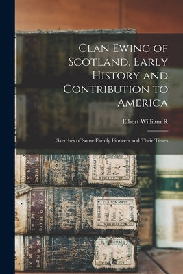 Clan Ewing of Scotland, Early History and Contribution to America; Sketches of Some Family Pioneers and Their Times by Ewing, Elbert William R. B. 1867