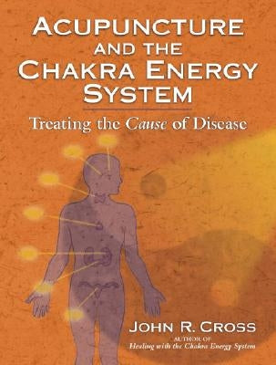 Acupuncture and the Chakra Energy System: Treating the Cause of Disease by Cross, John R.