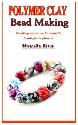 Polymer Clay Bead Making: Creating awesome homemade beads for beginners by Jax, Nash