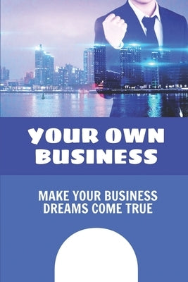 Your Own Business: Make Your Business Dreams Come True: How To Build A Business Paperback Independently Published