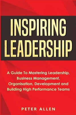 Inspiring Leadership: A Guide To Mastering Leadership, Business Management, Organisation, Development and Building High Performance Teams by Allen, Peter