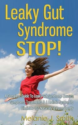 Leaky Gut Syndrome STOP! - A Complete Guide To Leaky Gut Syndrome Causes, Symptoms, Treatments & A Holistic System To Eliminate LGS Naturally & Perman by Smith, Melanie J.