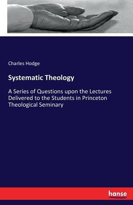 Systematic Theology: A Series of Questions upon the Lectures Delivered to the Students in Princeton Theological Seminary by Hodge, Charles