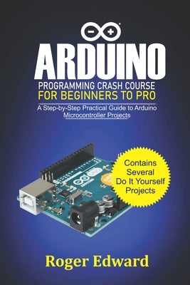 Arduino Programming Crash Course For Beginners To Pro: A Step by Step Practical Guide to Arduino Microcontroller Projects by Edward, Roger