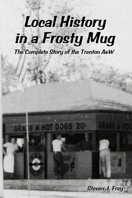 Local History in a Frosty Mug: The Complete Story of the Trenton A&W by Frey, Steven J.