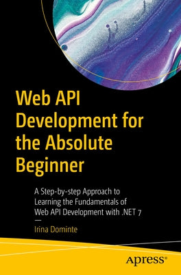 Web API Development for the Absolute Beginner: A Step-By-Step Approach to Learning the Fundamentals of Web API Development with .Net 7 by Dominte, Irina