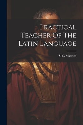 Practical Teacher Of The Latin Language by Massoch, S. C.