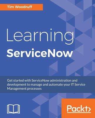 Learning ServiceNow: Get started with ServiceNow administration and development to manage and automate your IT Service Management processes by Woodruff, Tim