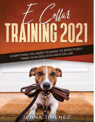 E Collar Training2021: Everything You Need to Know to Effectively Train Your Dog with an E Collar by Jimenez, Jenna