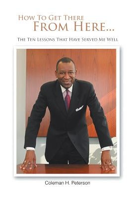 How to Get There from Here...the Ten Lessons That Have Served Me Well by Peterson, Coleman H.