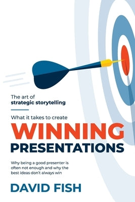 What It Takes to Create Winning Presentations: Why being a good presenter is often not enough and why the best ideas don't always win by Fish, David