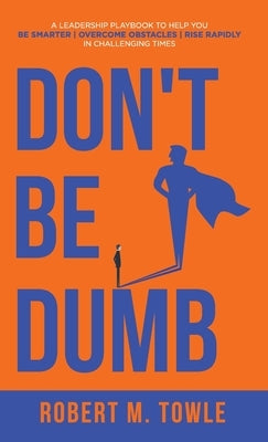 Don't Be Dumb: A Leadership Playbook to Help You Be Smarter, Overcome Obstacles, and Rise Rapidly in Challenging Times by Towle, Robert M.