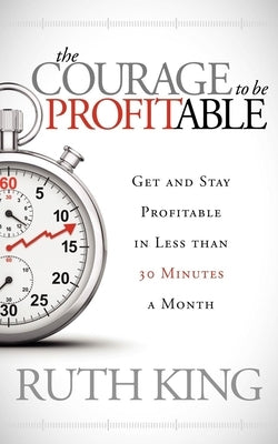 The Courage to Be Profitable: Get and Stay Profitable in Less Than 30 Minutes a Month by King, Ruth