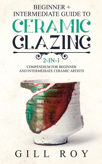 Ceramic Glazing: Beginner + Intermediate Guide to Ceramic Glazing: 2-in-1 Compendium for Beginner and Intermediate Ceramic Artists by Roy, Gill