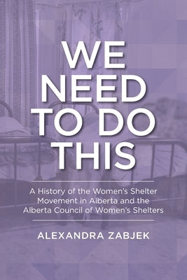 We Need to Do This: A History of the Women's Shelter Movement in Alberta and the Alberta Council of Women's Shelters by Zabjek, Alexandra