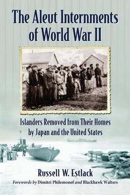 Aleut Internments of World War II: Islanders Removed from Their Homes by Japan and the United States by Estlack, Russell W.