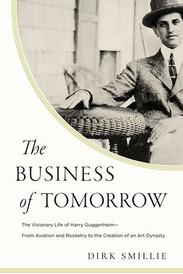 The Business of Tomorrow: The Visionary Life of Harry Guggenheim: From Aviation and Rocketry to the Creation of an Art Dynasty by Smillie, Dirk