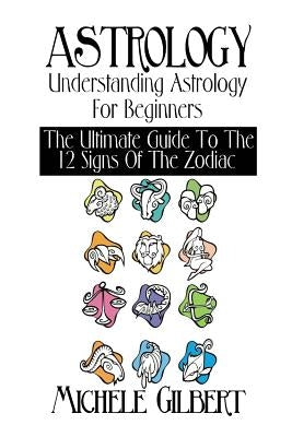 Astrology: Understanding Astrology For Beginners: The Ultimate Guide To The 12 Signs Of The Zodiac by Gilbert, Michele