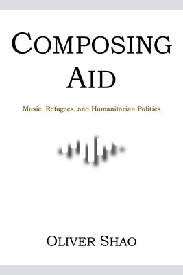 Composing Aid: Music, Refugees, and Humanitarian Politics by Shao, Oliver Y.