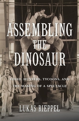 Assembling the Dinosaur: Fossil Hunters, Tycoons, and the Making of a Spectacle by Rieppel, Lukas