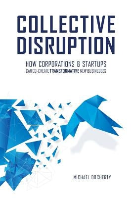 Collective Disruption: How Corporations & Startups Can Co-Create Transformative New Businesses by Docherty, Michael