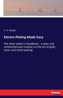 Electro-Plating Made Easy: The silver plater's handbook - a clear and comprehensive treatise on the art of gold, silver and nickel plating by Harper, T. V.