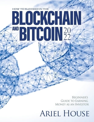 How to Succeed in the Blockchain and Bitcoin 2022: Beginner's Guide to Earning Money as an Investor by Ariel House