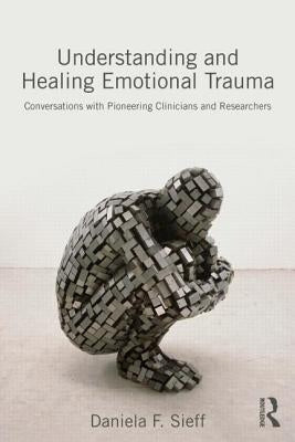 Understanding and Healing Emotional Trauma: Conversations with Pioneering Clinicians and Researchers by Sieff, Daniela