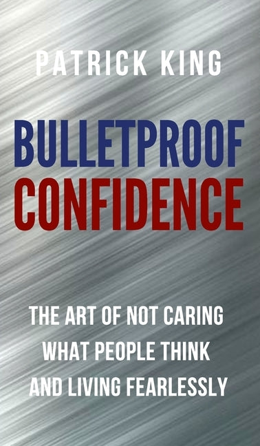 Bulletproof Confidence: The Art of Not Caring What People Think and Living Fearlessly by King, Patrick